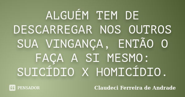 ALGUÉM TEM DE DESCARREGAR NOS OUTROS SUA VINGANÇA, ENTÃO O FAÇA A SI MESMO: SUICÍDIO X HOMICÍDIO.... Frase de Claudeci Ferreira de Andrade.