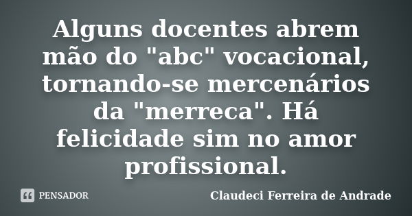 Alguns docentes abrem mão do "abc" vocacional, tornando-se mercenários da "merreca". Há felicidade sim no amor profissional.... Frase de Claudeci Ferreira de Andrade.