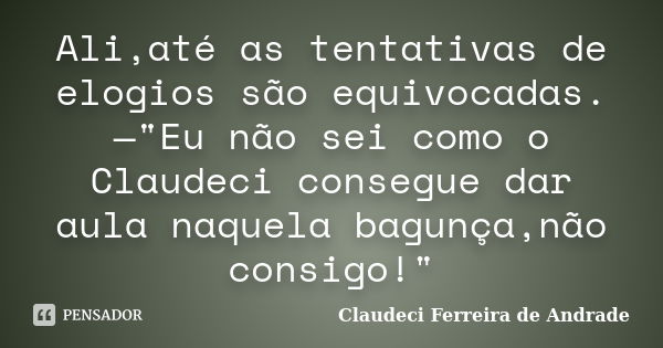 Ali,até as tentativas de elogios são equivocadas.—"Eu não sei como o Claudeci consegue dar aula naquela bagunça,não consigo!"... Frase de Claudeci Ferreira de Andrade.