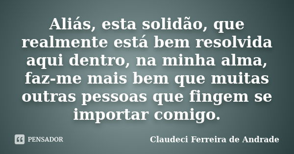 Aliás, esta solidão, que realmente está bem resolvida aqui dentro, na minha alma, faz-me mais bem que muitas outras pessoas que fingem se importar comigo.... Frase de Claudeci Ferreira de Andrade.