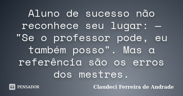 Aluno de sucesso não reconhece seu lugar: — "Se o professor pode, eu também posso". Mas a referência são os erros dos mestres.... Frase de Claudeci Ferreira de Andrade.