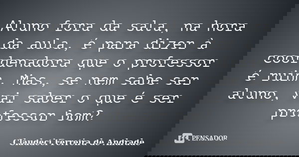 Aluno fora da sala, na hora da aula, é para dizer à coordenadora que o professor é ruim. Mas, se nem sabe ser aluno, vai saber o que é ser professor bom?... Frase de Claudeci Ferreira de Andrade.