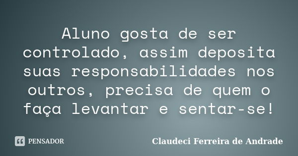 Aluno gosta de ser controlado, assim deposita suas responsabilidades nos outros, precisa de quem o faça levantar e sentar-se!... Frase de Claudeci Ferreira de Andrade.