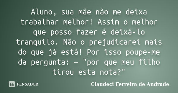 Aluno, sua mãe não me deixa trabalhar melhor! Assim o melhor que posso fazer é deixá-lo tranquilo. Não o prejudicarei mais do que já está! Por isso poupe-me da ... Frase de Claudeci Ferreira de Andrade.