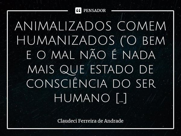 ⁠ANIMALIZADOS COMEM HUMANIZADOS ("O bem e o mal não é nada mais que estado de consciência do ser humano animalizado"! — Glycon) Eu disse aos meus alun... Frase de Claudeci Ferreira de Andrade.