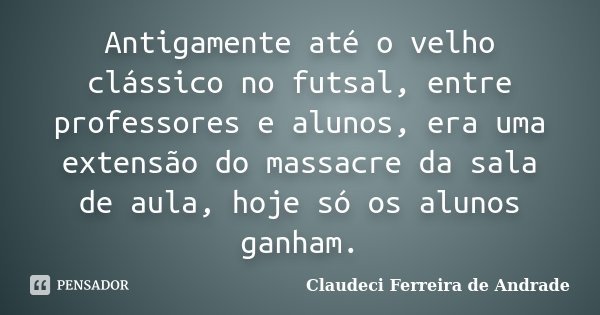 Antigamente até o velho clássico no futsal, entre professores e alunos, era uma extensão do massacre da sala de aula, hoje só os alunos ganham.... Frase de Claudeci Ferreira de Andrade.