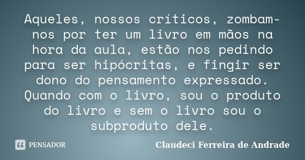 Aqueles, nossos críticos, zombam-nos por ter um livro em mãos na hora da aula, estão nos pedindo para ser hipócritas, e fingir ser dono do pensamento expressado... Frase de Claudeci Ferreira de Andrade.