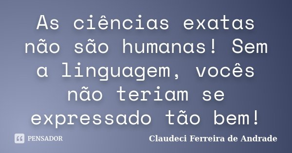 As ciências exatas não são humanas! Sem a linguagem, vocês não teriam se expressado tão bem!... Frase de Claudeci Ferreira de Andrade.