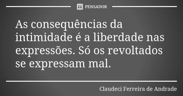 As consequências da intimidade é a liberdade nas expressões. Só os revoltados se expressam mal.... Frase de Claudeci Ferreira de Andrade.