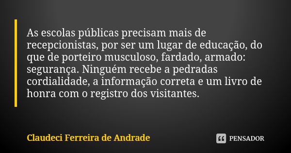 As escolas públicas precisam mais de recepcionistas, por ser um lugar de educação, do que de porteiro musculoso, fardado, armado: segurança. Ninguém recebe a pe... Frase de Claudeci Ferreira de Andrade.