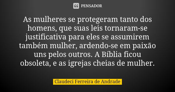 As mulheres se protegeram tanto dos homens, que suas leis tornaram-se justificativa para eles se assumirem também mulher, ardendo-se em paixão uns pelos outros.... Frase de Claudeci Ferreira de Andrade.