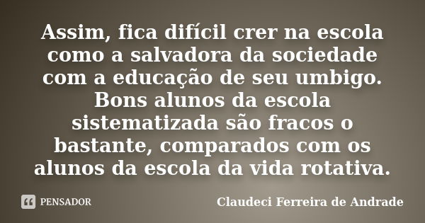 Assim, fica difícil crer na escola como a salvadora da sociedade com a educação de seu umbigo. Bons alunos da escola sistematizada são fracos o bastante, compar... Frase de Claudeci Ferreira de Andrade.