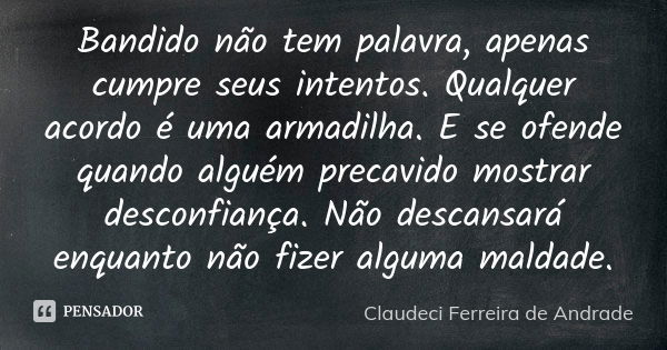 Bandido não tem palavra, apenas cumpre seus intentos. Qualquer acordo é uma armadilha. E se ofende quando alguém precavido mostrar desconfiança. Não descansará ... Frase de Claudeci Ferreira de Andrade.