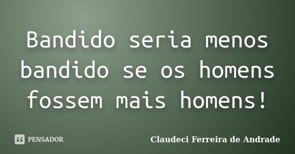 Bandido seria menos bandido se os homens fossem mais homens!... Frase de Claudeci Ferreira de Andrade.