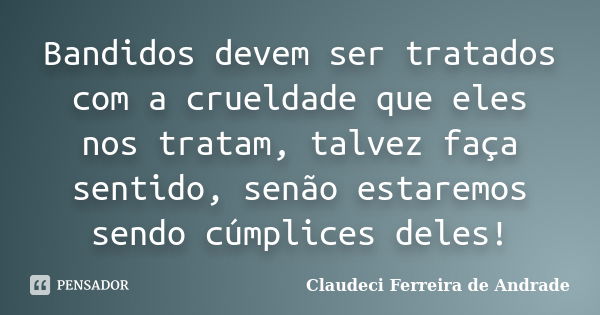 Bandidos devem ser tratados com a crueldade que eles nos tratam, talvez faça sentido, senão estaremos sendo cúmplices deles!... Frase de Claudeci Ferreira de Andrade.