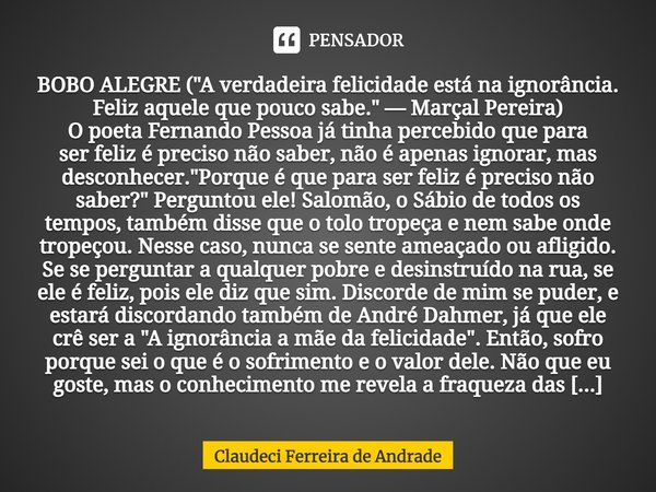 ⁠BOBO ALEGRE ("A verdadeira felicidade está na ignorância. Feliz aquele que pouco sabe." — Marçal Pereira) O poeta Fernando Pessoa já tinha percebido ... Frase de Claudeci Ferreira de Andrade.