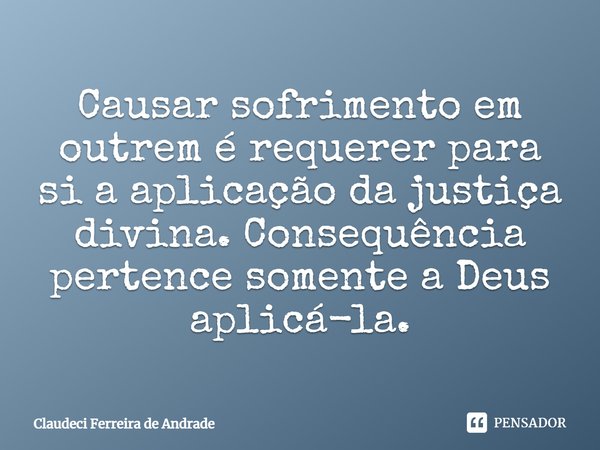 Causar sofrimento em outrem é requerer para si a aplicação da justiça divina. Consequência pertence somente a Deus aplicá-la.... Frase de Claudeci Ferreira de Andrade.