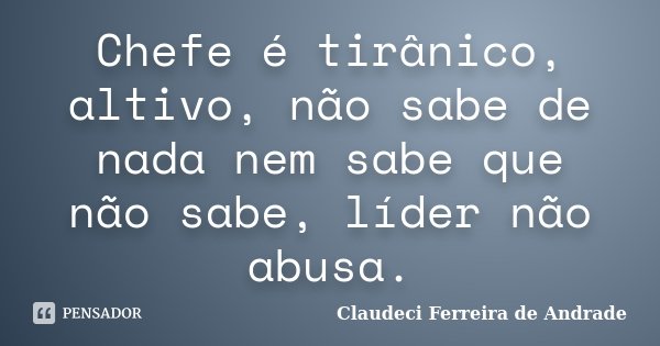 Chefe é tirânico, altivo, não sabe de nada nem sabe que não sabe, líder não abusa.... Frase de Claudeci Ferreira de Andrade.
