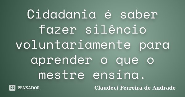 Cidadania é saber fazer silêncio voluntariamente para aprender o que o mestre ensina.... Frase de Claudeci Ferreira de Andrade.