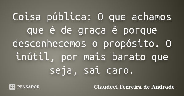 Coisa pública: O que achamos que é de graça é porque desconhecemos o propósito. O inútil, por mais barato que seja, sai caro.... Frase de Claudeci Ferreira de Andrade.