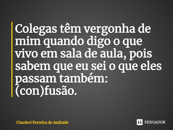 Colegas têm vergonha de mim quando digo o que vivo em sala de aula, pois sabem que eu sei o que eles passam também: (con)fusão.... Frase de Claudeci Ferreira de Andrade.