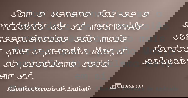 Com o veneno faz-se o antídoto de si mesmo!As consequências são mais fortes que o perdão.Mas,a solução do problema está em si.... Frase de Claudeci Ferreira de Andrade.