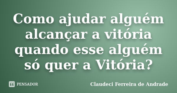 Como ajudar alguém alcançar a vitória quando esse alguém só quer a Vitória?... Frase de Claudeci Ferreira de Andrade.