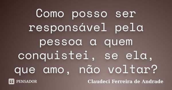 Como posso ser responsável pela pessoa a quem conquistei, se ela, que amo, não voltar?... Frase de Claudeci Ferreira de Andrade.