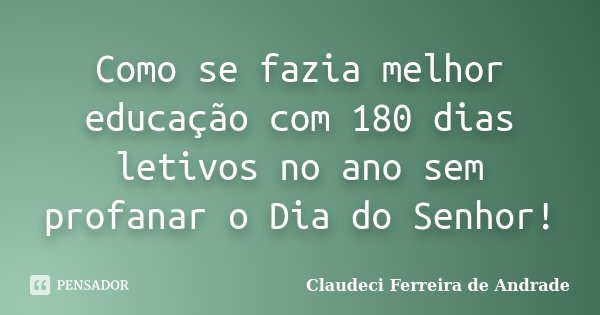 Como se fazia melhor educação com 180 dias letivos no ano sem profanar o Dia do Senhor!... Frase de Claudeci Ferreira de Andrade.