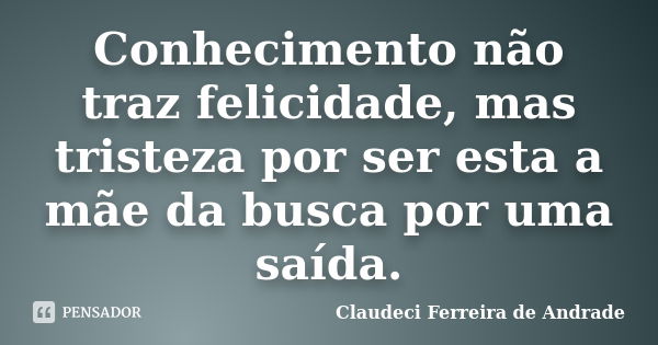 Conhecimento não traz felicidade, mas tristeza por ser esta a mãe da busca por uma saída.... Frase de Claudeci Ferreira de Andrade.