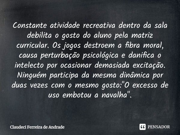 ⁠Constante atividade recreativa dentro da sala debilita o gosto do aluno pela matriz curricular. Os jogos destroem a fibra moral, causa perturbação psicológica ... Frase de Claudeci Ferreira de Andrade.