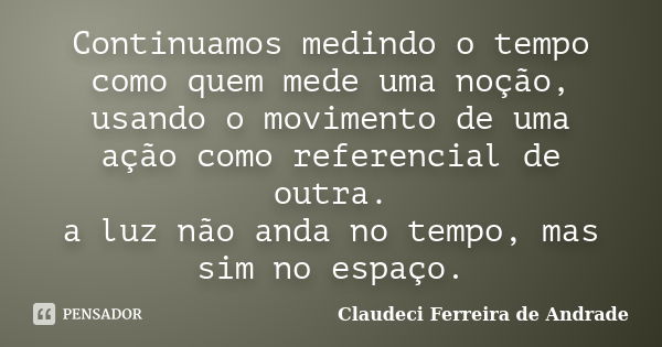 Continuamos medindo o tempo como quem mede uma noção, usando o movimento de uma ação como referencial de outra. a luz não anda no tempo, mas sim no espaço.... Frase de Claudeci Ferreira de Andrade.