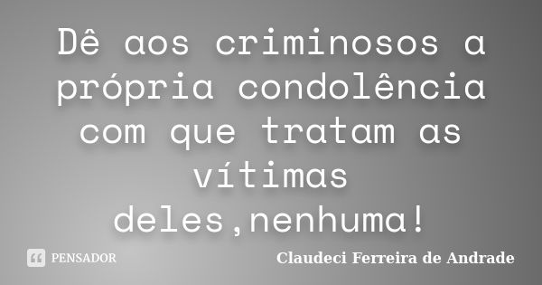 Dê aos criminosos a própria condolência com que tratam as vítimas deles,nenhuma!... Frase de Claudeci Ferreira de Andrade.