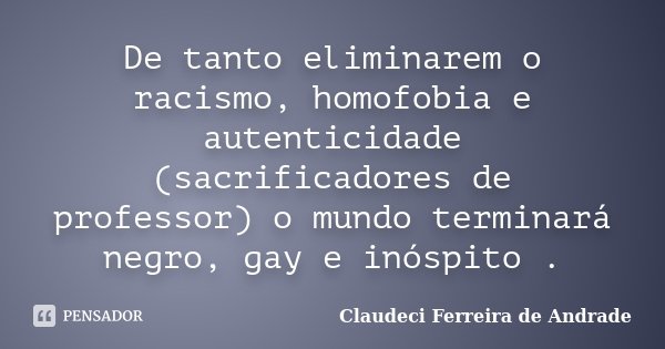 De tanto eliminarem o racismo, homofobia e autenticidade (sacrificadores de professor) o mundo terminará negro, gay e inóspito .... Frase de Claudeci Ferreira de Andrade.