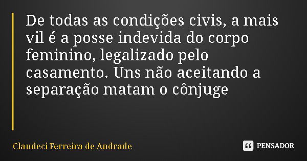 De todas as condições civis, a mais vil é a posse indevida do corpo feminino, legalizado pelo casamento. Uns não aceitando a separação matam o cônjuge... Frase de Claudeci Ferreira de Andrade.