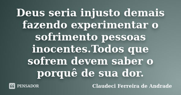 Deus seria injusto demais fazendo experimentar o sofrimento pessoas inocentes.Todos que sofrem devem saber o porquê de sua dor.... Frase de Claudeci Ferreira de Andrade.