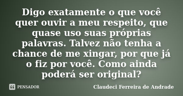 Digo exatamente o que você quer ouvir a meu respeito, que quase uso suas próprias palavras. Talvez não tenha a chance de me xingar, por que já o fiz por você. C... Frase de Claudeci Ferreira de Andrade.