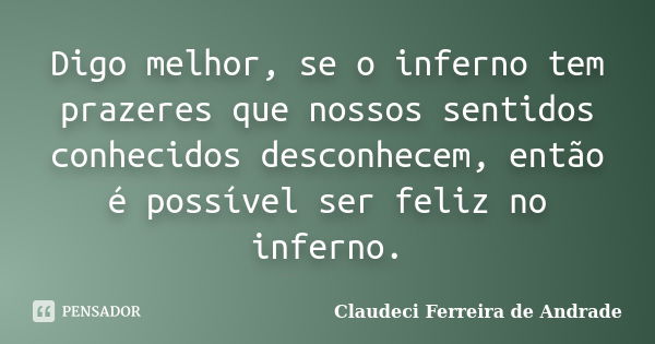 Digo melhor, se o inferno tem prazeres que nossos sentidos conhecidos desconhecem, então é possível ser feliz no inferno.... Frase de Claudeci Ferreira de Andrade.