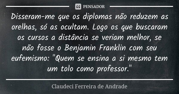 Disseram-me que os diplomas não reduzem as orelhas, só as ocultam. Logo os que buscaram os cursos a distância se veriam melhor, se não fosse o Benjamin Franklin... Frase de Claudeci Ferreira de Andrade.