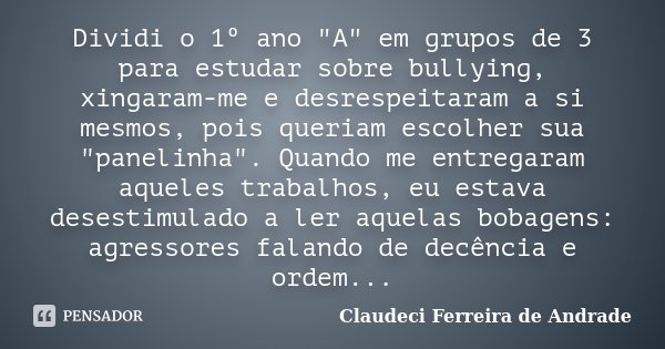 Dividi o 1º ano "A" em grupos de 3 para estudar sobre bullying, xingaram-me e desrespeitaram a si mesmos, pois queriam escolher sua "panelinha&qu... Frase de Claudeci Ferreira de Andrade.