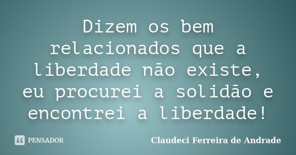 Dizem os bem relacionados que a liberdade não existe, eu procurei a solidão e encontrei a liberdade!... Frase de Claudeci Ferreira de Andrade.