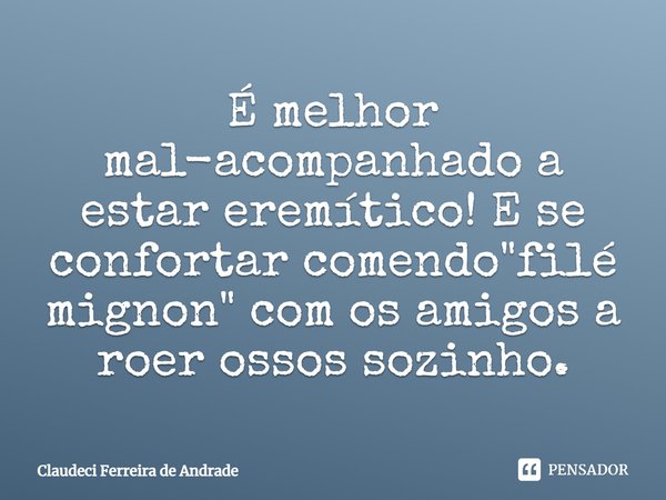 É melhor mal-acompanhado a estar eremítico! E se confortar comendo "filé mignon" com os amigos a roer ossos sozinho.... Frase de Claudeci Ferreira de Andrade.