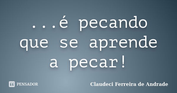 ...é pecando que se aprende a pecar!... Frase de Claudeci Ferreira de Andrade.