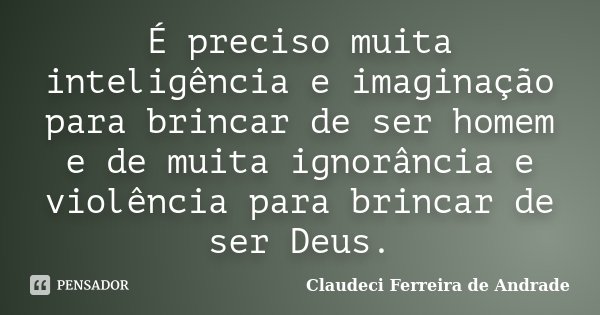 É preciso muita inteligência e imaginação para brincar de ser homem e de muita ignorância e violência para brincar de ser Deus.... Frase de Claudeci Ferreira de Andrade.