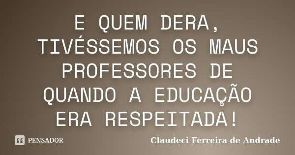 E QUEM DERA, TIVÉSSEMOS OS MAUS PROFESSORES DE QUANDO A EDUCAÇÃO ERA RESPEITADA!... Frase de Claudeci Ferreira de Andrade.