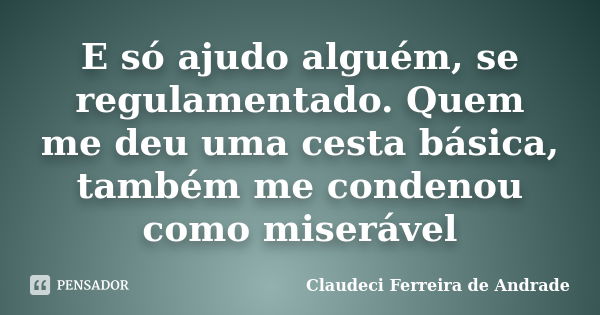 E só ajudo alguém, se regulamentado. Quem me deu uma cesta básica, também me condenou como miserável... Frase de Claudeci Ferreira de Andrade.