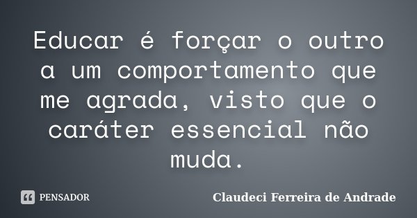 Educar é forçar o outro a um comportamento que me agrada, visto que o caráter essencial não muda.... Frase de Claudeci Ferreira de Andrade.
