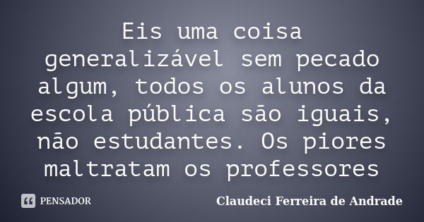 Eis uma coisa generalizável sem pecado algum, todos os alunos da escola pública são iguais, não estudantes. Os piores maltratam os professores... Frase de Claudeci Ferreira de Andrade.