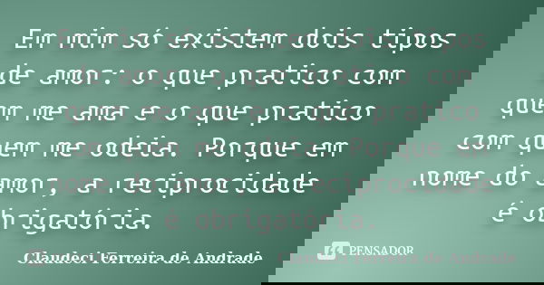 Em mim só existem dois tipos de amor: o que pratico com quem me ama e o que pratico com quem me odeia. Porque em nome do amor, a reciprocidade é obrigatória.... Frase de Claudeci Ferreira de Andrade.