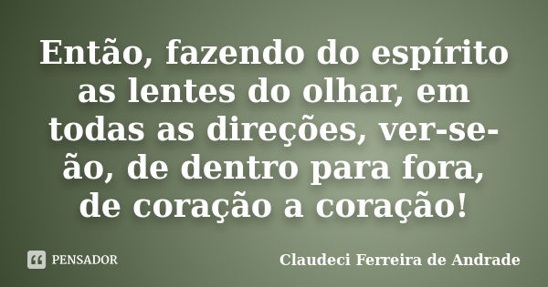 Então, fazendo do espírito as lentes do olhar, em todas as direções, ver-se-ão, de dentro para fora, de coração a coração!... Frase de Claudeci Ferreira de Andrade.